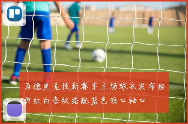 马德里竞技新赛季主场球衣发布经典红白条纹搭配蓝色领口袖口