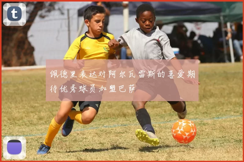 佩德里表达对阿尔瓦雷斯的喜爱期待优秀球员加盟巴萨