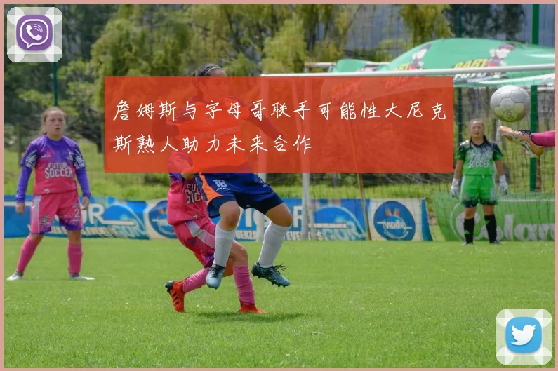 詹姆斯与字母哥联手可能性大尼克斯熟人助力未来合作