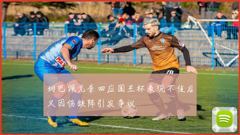 姆巴佩无奈回应国王杯表现不佳后又因伤缺阵引发争议