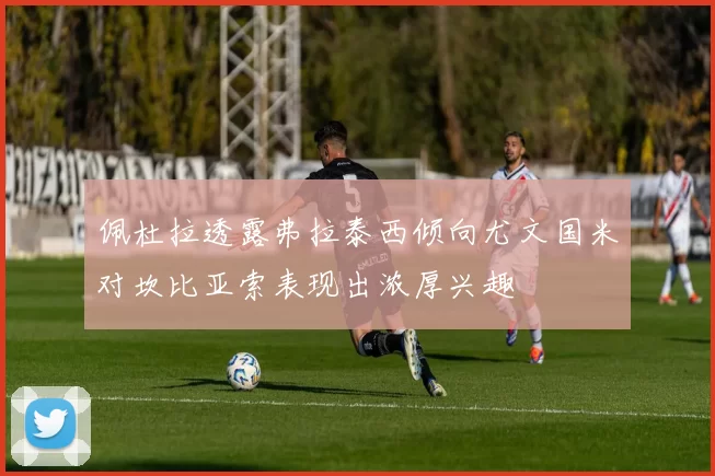 佩杜拉透露弗拉泰西倾向尤文国米对坎比亚索表现出浓厚兴趣