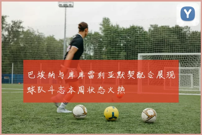 巴埃纳与库库雷利亚默契配合展现球队斗志本周状态火热
