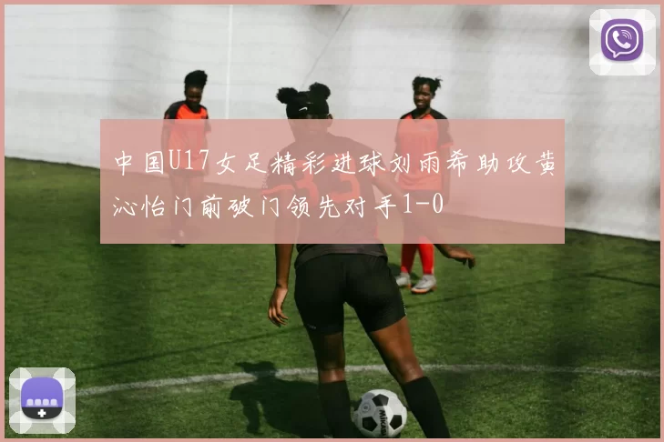 中国U17女足精彩进球刘雨希助攻黄沁怡门前破门领先对手1-0