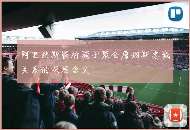 阿里纳斯解析骑士聚会詹姆斯忠诚关系的深层含义