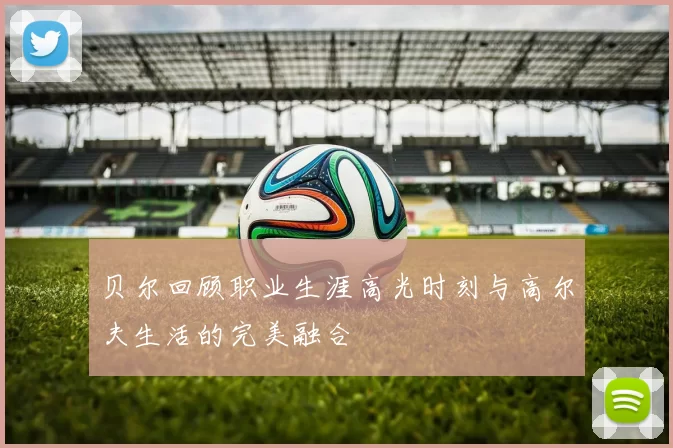 贝尔回顾职业生涯高光时刻与高尔夫生活的完美融合