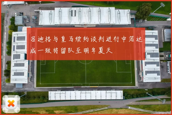 吕迪格与皇马续约谈判进行中若达成一致将留队至明年夏天