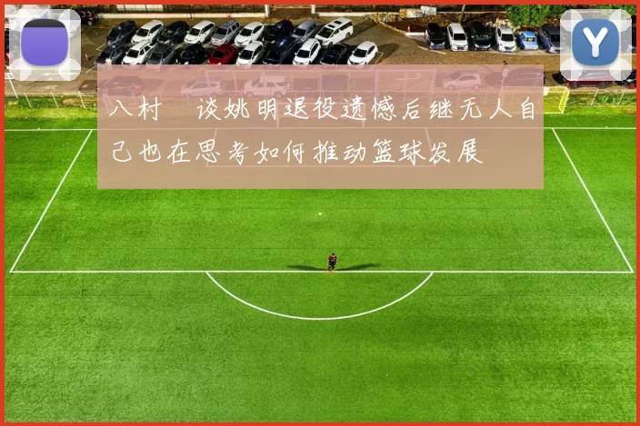 八村塁谈姚明退役遗憾后继无人自己也在思考如何推动篮球发展