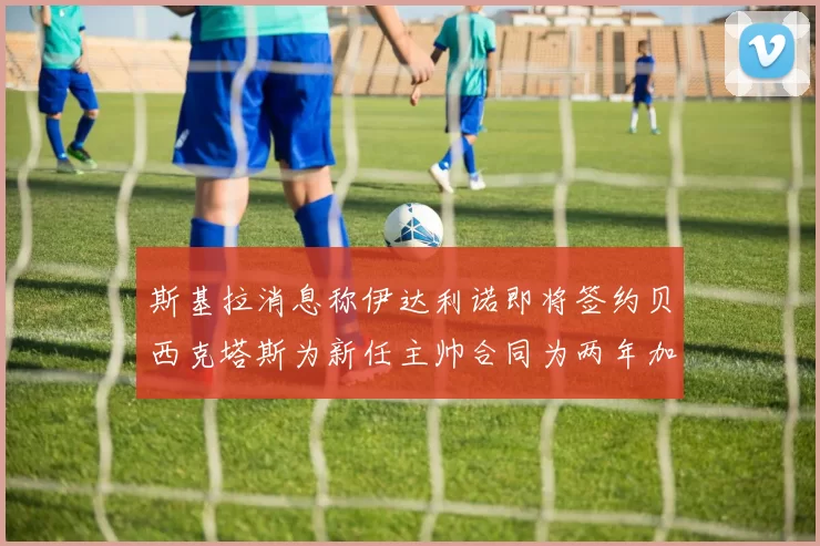 斯基拉消息称伊达利诺即将签约贝西克塔斯为新任主帅合同为两年加一年选项