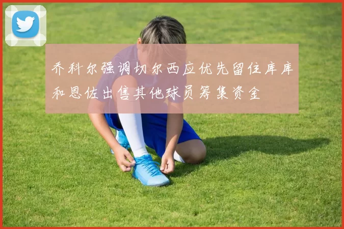 乔科尔强调切尔西应优先留住库库和恩佐出售其他球员筹集资金