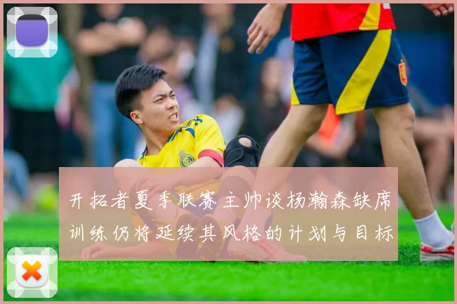 开拓者夏季联赛主帅谈杨瀚森缺席训练仍将延续其风格的计划与目标