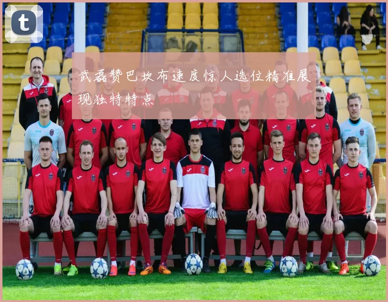 武磊赞巴坎布速度惊人选位精准展现独特特点
